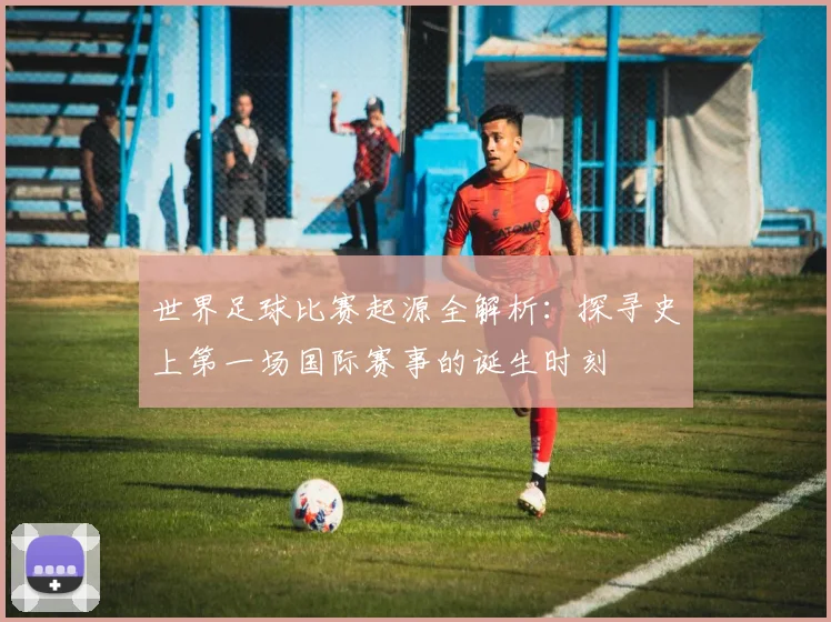 世界足球比赛起源全解析:探寻史上第一场国际赛事的诞生时刻