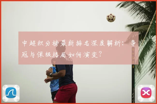 中超积分榜最新排名深度解析：争冠与保级格局如何演变？