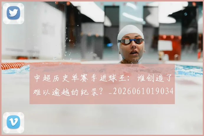 中超历史单赛季进球王：谁创造了难以逾越的纪录？_20260610190347