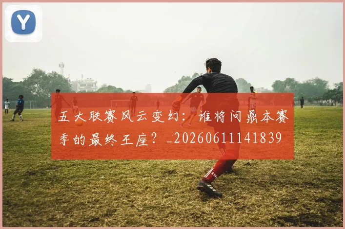 五大联赛风云变幻：谁将问鼎本赛季的最终王座？_20260611141839