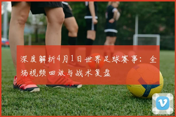 深度解析4月1日世界足球赛事：全场视频回放与战术复盘