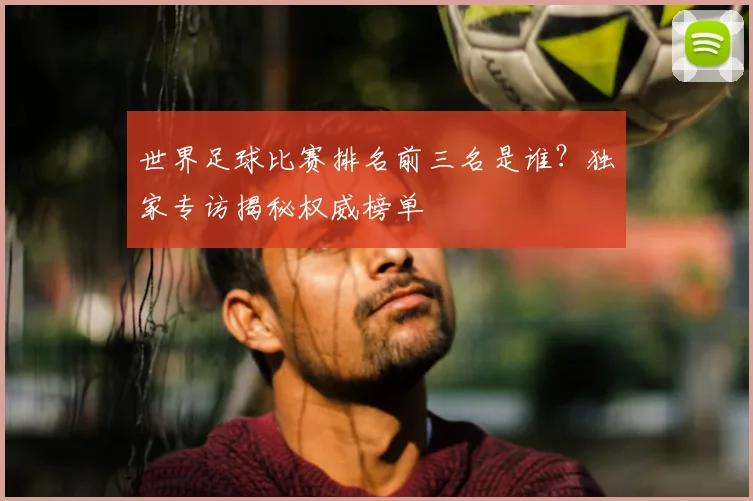 世界足球比赛排名前三名是谁？独家专访揭秘权威榜单