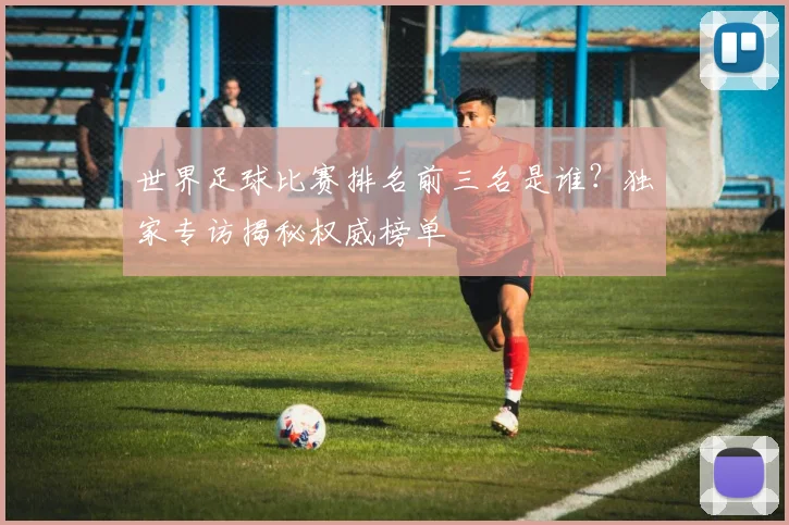 世界足球比赛排名前三名是谁?独家专访揭秘权威榜单