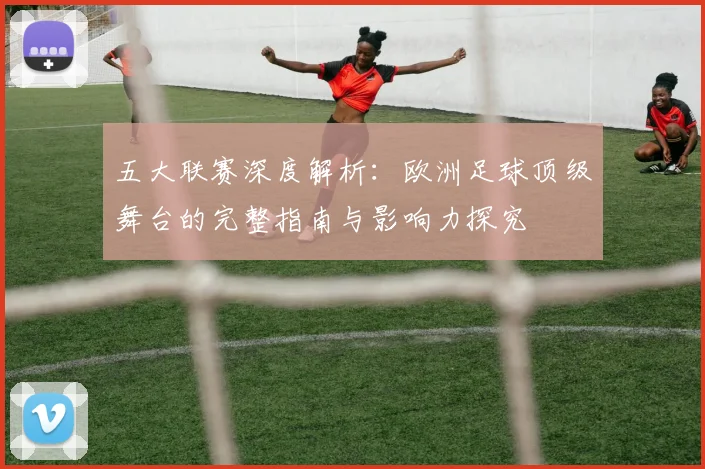 五大联赛深度解析：欧洲足球顶级舞台的完整指南与影响力探究