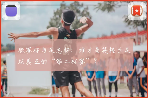 联赛杯与足总杯:谁才是英格兰足坛真正的“第二杯赛”?